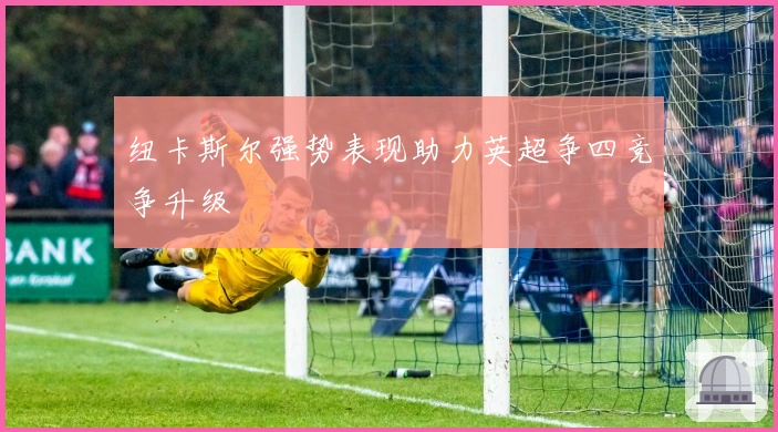 纽卡斯尔强势表现助力英超争四竞争升级