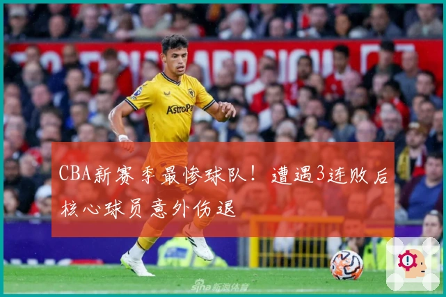 CBA新赛季最惨球队！遭遇3连败后核心球员意外伤退