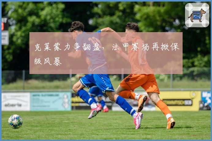 克莱蒙力争翻盘，法甲赛场再掀保级风暴