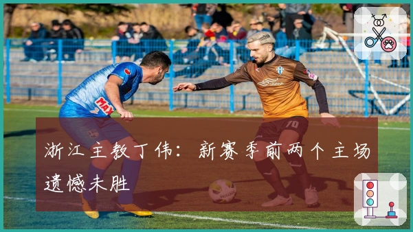 浙江主教丁伟：新赛季前两个主场遗憾未胜