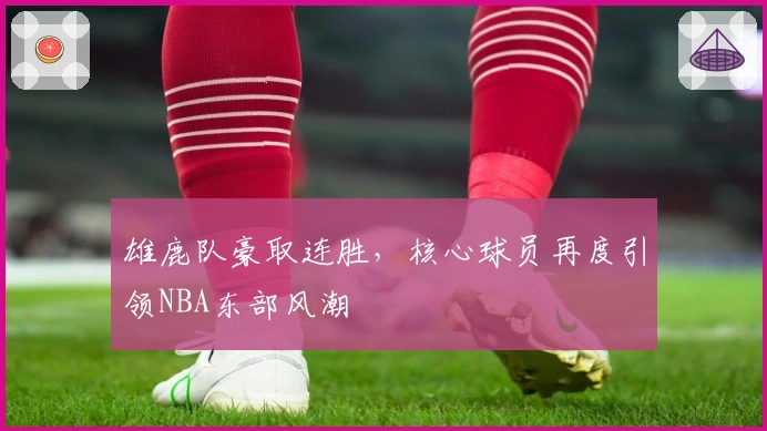 雄鹿队豪取连胜，核心球员再度引领NBA东部风潮