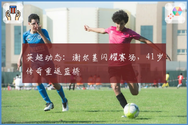 英超动态：谢尔基闪耀赛场，41岁传奇重返蓝桥