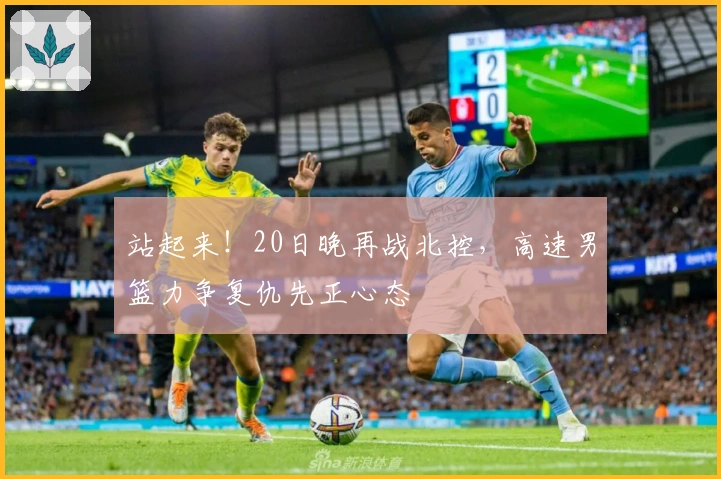 站起来！20日晚再战北控，高速男篮力争复仇先正心态