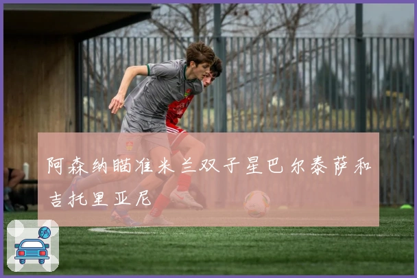 阿森纳瞄准米兰双子星巴尔泰萨和吉托里亚尼