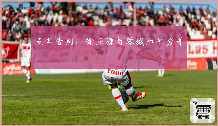 五年告别，徐正源与蓉城和平分手