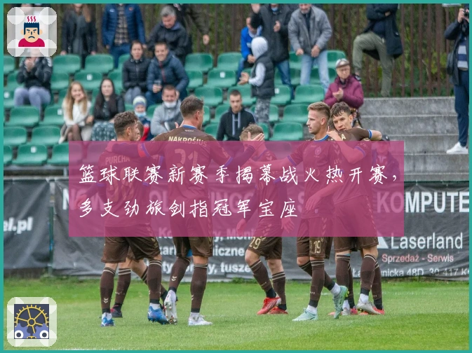 篮球联赛新赛季揭幕战火热开赛，多支劲旅剑指冠军宝座