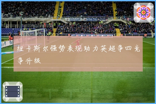 纽卡斯尔强势表现助力英超争四竞争升级