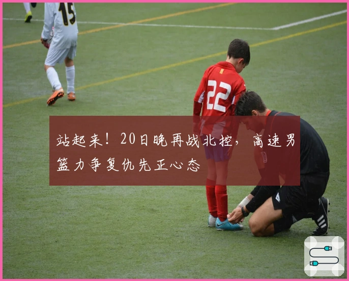 站起来！20日晚再战北控，高速男篮力争复仇先正心态